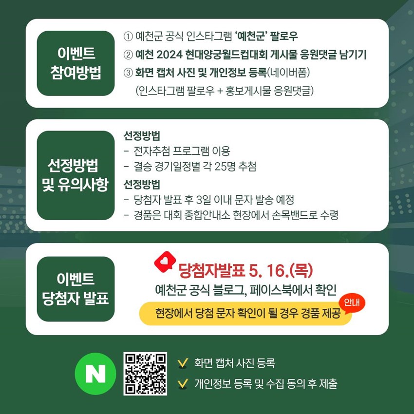 이벤트 참여방법 ① 예천군 공식 인스타그램 '예천군'팔로우 ② 예천 2024 현대양궁월드컵대회 게시물 응원댓글 남기기 ③ 화면 캡처 사진 및 개인정보 등록(네이버폼)(인스타그램 팔로우+홍보게시물 응원댓글) 선정방법 및 유의사항 선정방법 - 전자추첨 프로그램 이용, 결승 경기일정별 각 25명 추첨 선정방법 - 당첨자 발표 후 3일 이내 문자 발송 예정, 경품은 대회 종합안내소 현장에서 손목밴드로 수령 이벤트 당첨자 발표 : 당첨자발표 5. 16.(목) 예천군 공식 블로그, 페이스북에서 확인 현장에서 당첨 문자 확인이 될 경우 경품 제공(안내) 화면 캡처 사진 등록, 개인정보 등록 및 수집 동의 후 제출